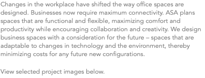 Changes in the workplace have shifted the way office spaces are designed. Businesses now require maximum connectivity. ASA plans spaces that are functional and flexible, maximizing comfort and productivity while encouraging collaboration and creativity. We design business spaces with a consideration for the future – spaces that are adaptable to changes in technology and the environment, thereby minimizing costs for any future new configurations. View selected project images below.